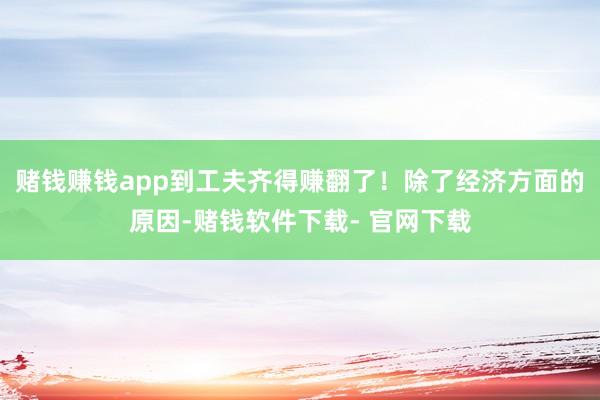 赌钱赚钱app到工夫齐得赚翻了！除了经济方面的原因-赌钱软件下载- 官网下载