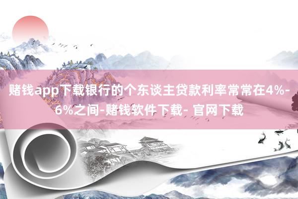 赌钱app下载银行的个东谈主贷款利率常常在4%-6%之间-赌钱软件下载- 官网下载