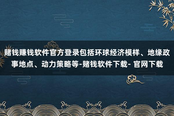 赌钱赚钱软件官方登录包括环球经济模样、地缘政事地点、动力策略等-赌钱软件下载- 官网下载