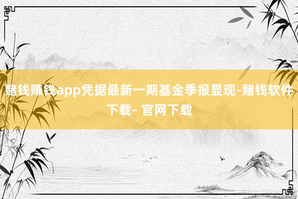 赌钱赚钱app凭据最新一期基金季报显现-赌钱软件下载- 官网下载