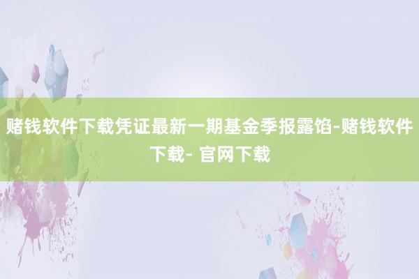 赌钱软件下载凭证最新一期基金季报露馅-赌钱软件下载- 官网下载