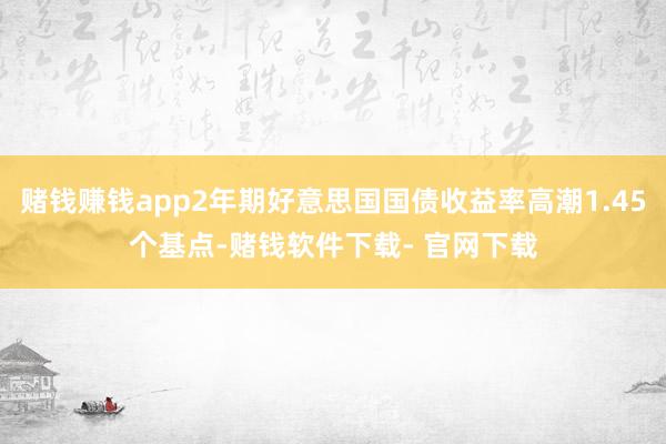 赌钱赚钱app2年期好意思国国债收益率高潮1.45个基点-赌钱软件下载- 官网下载