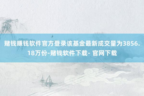 赌钱赚钱软件官方登录该基金最新成交量为3856.18万份-赌钱软件下载- 官网下载