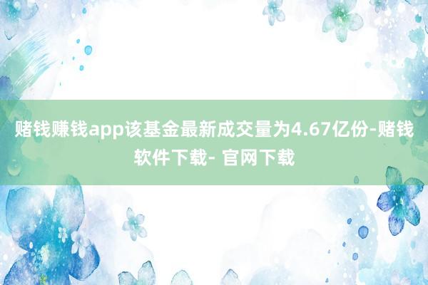 赌钱赚钱app该基金最新成交量为4.67亿份-赌钱软件下载- 官网下载