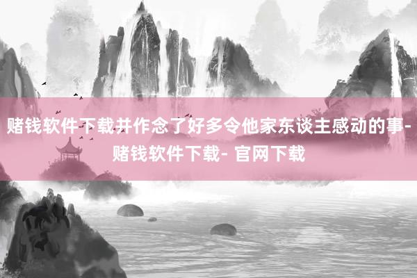 赌钱软件下载并作念了好多令他家东谈主感动的事-赌钱软件下载- 官网下载
