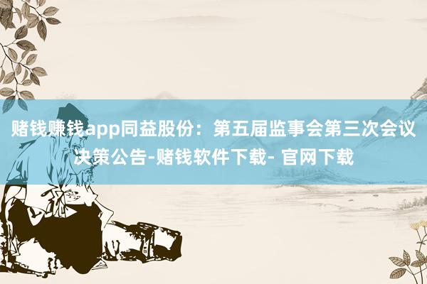 赌钱赚钱app同益股份：第五届监事会第三次会议决策公告-赌钱软件下载- 官网下载