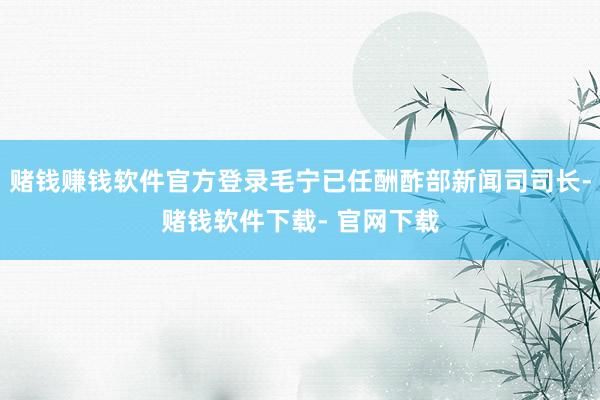 赌钱赚钱软件官方登录毛宁已任酬酢部新闻司司长-赌钱软件下载- 官网下载