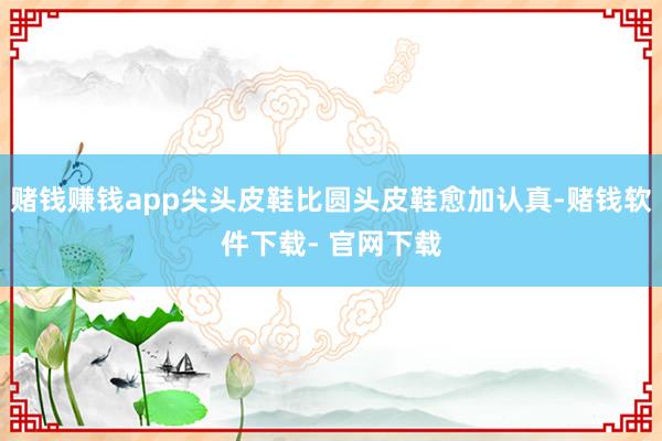 赌钱赚钱app尖头皮鞋比圆头皮鞋愈加认真-赌钱软件下载- 官网下载