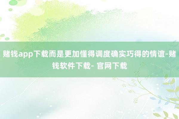 赌钱app下载而是更加懂得调度确实巧得的情谊-赌钱软件下载- 官网下载