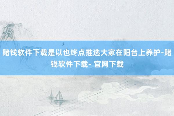 赌钱软件下载是以也终点推选大家在阳台上养护-赌钱软件下载- 官网下载