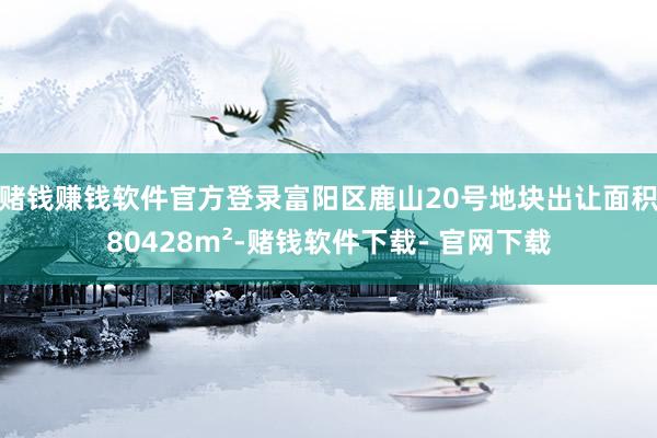 赌钱赚钱软件官方登录　　富阳区鹿山20号地块出让面积80428m²-赌钱软件下载- 官网下载