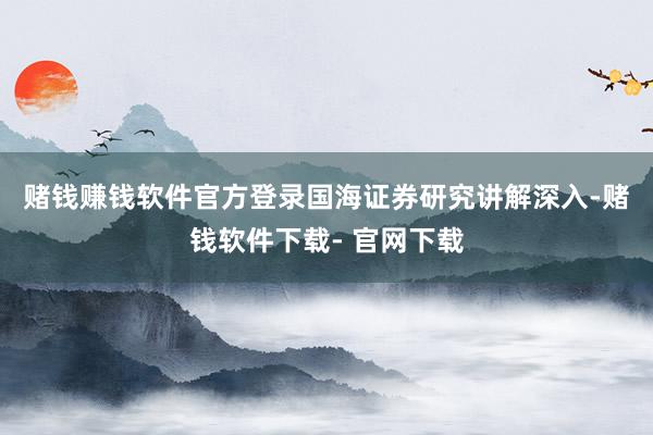 赌钱赚钱软件官方登录　　国海证券研究讲解深入-赌钱软件下载- 官网下载
