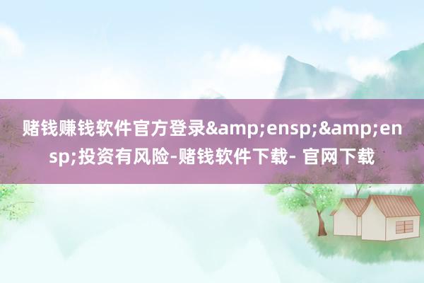 赌钱赚钱软件官方登录  投资有风险-赌钱软件下载- 官网下载