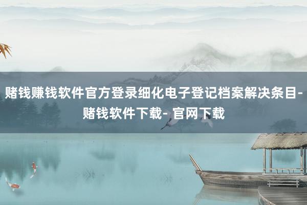 赌钱赚钱软件官方登录细化电子登记档案解决条目-赌钱软件下载- 官网下载
