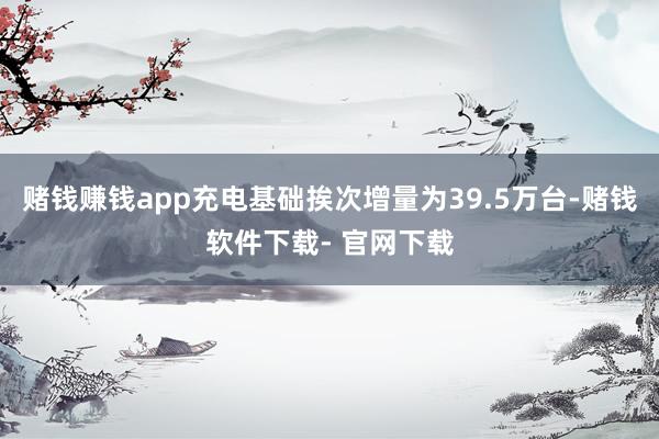 赌钱赚钱app充电基础挨次增量为39.5万台-赌钱软件下载- 官网下载