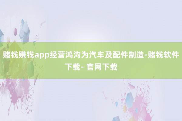 赌钱赚钱app经营鸿沟为汽车及配件制造-赌钱软件下载- 官网下载