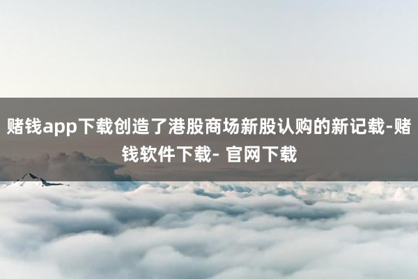 赌钱app下载创造了港股商场新股认购的新记载-赌钱软件下载- 官网下载
