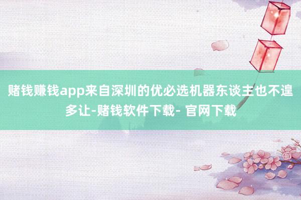 赌钱赚钱app来自深圳的优必选机器东谈主也不遑多让-赌钱软件下载- 官网下载