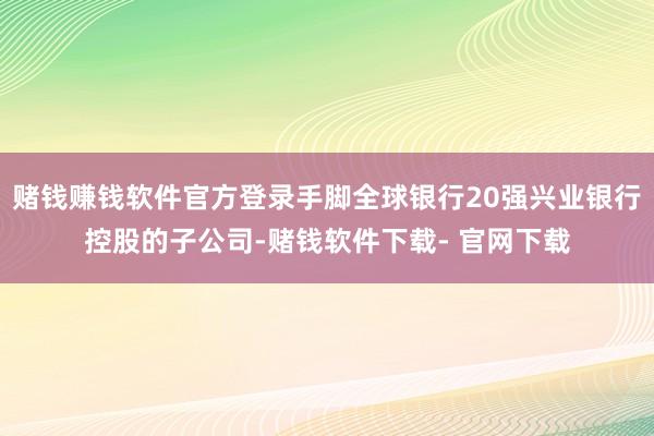赌钱赚钱软件官方登录手脚全球银行20强兴业银行控股的子公司-赌钱软件下载- 官网下载