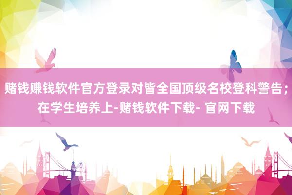 赌钱赚钱软件官方登录对皆全国顶级名校登科警告；在学生培养上-赌钱软件下载- 官网下载