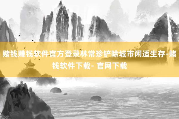 赌钱赚钱软件官方登录林常珍铲除城市闲适生存-赌钱软件下载- 官网下载