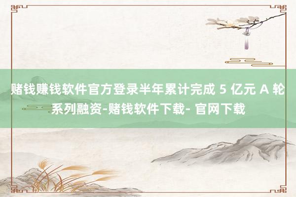 赌钱赚钱软件官方登录半年累计完成 5 亿元 A 轮系列融资-赌钱软件下载- 官网下载