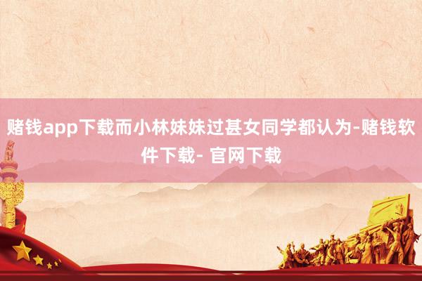 赌钱app下载而小林妹妹过甚女同学都认为-赌钱软件下载- 官网下载