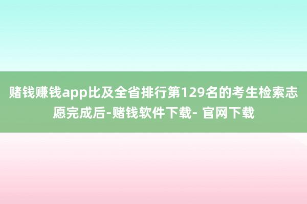 赌钱赚钱app比及全省排行第129名的考生检索志愿完成后-赌钱软件下载- 官网下载