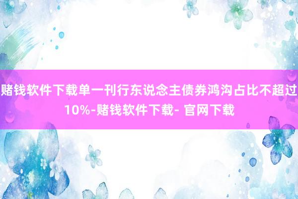 赌钱软件下载单一刊行东说念主债券鸿沟占比不超过10%-赌钱软件下载- 官网下载