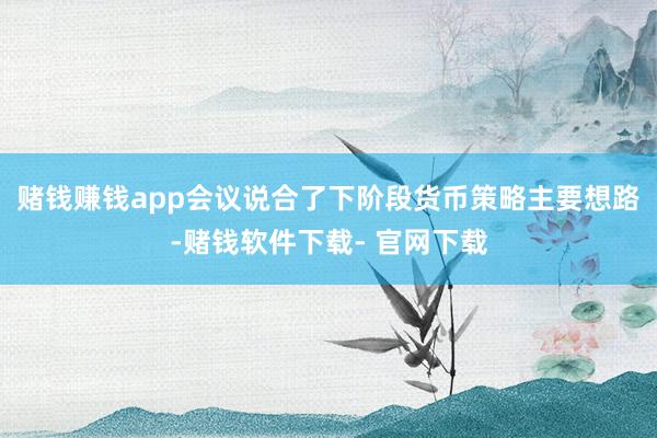 赌钱赚钱app会议说合了下阶段货币策略主要想路-赌钱软件下载- 官网下载