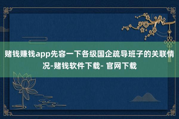 赌钱赚钱app先容一下各级国企疏导班子的关联情况-赌钱软件下载- 官网下载