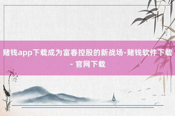 赌钱app下载成为富春控股的新战场-赌钱软件下载- 官网下载