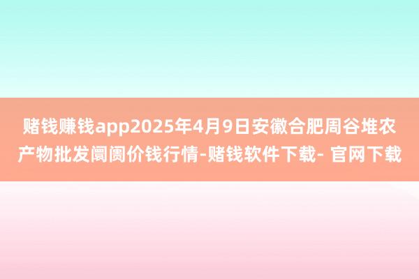 赌钱赚钱app2025年4月9日安徽合肥周谷堆农产物批发阛阓价钱行情-赌钱软件下载- 官网下载