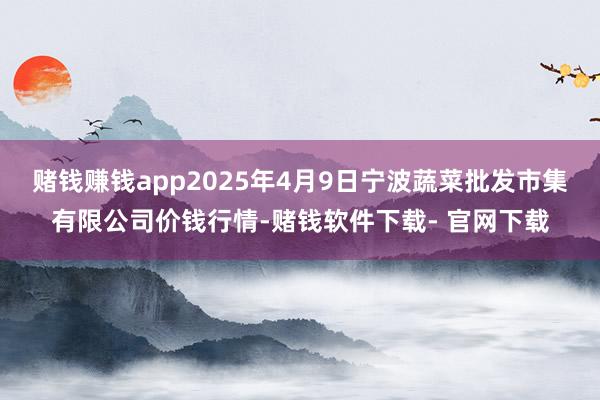 赌钱赚钱app2025年4月9日宁波蔬菜批发市集有限公司价钱行情-赌钱软件下载- 官网下载