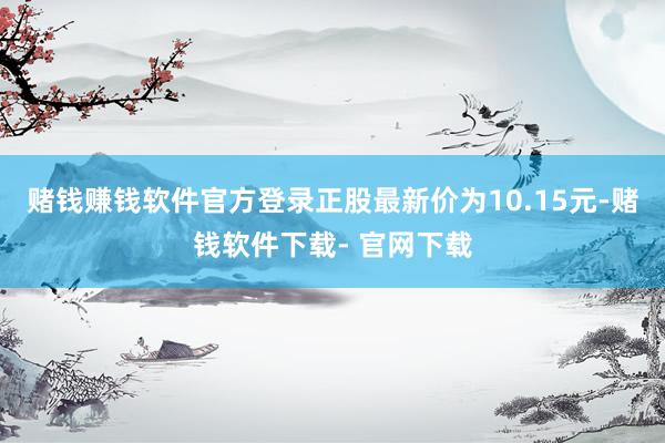 赌钱赚钱软件官方登录正股最新价为10.15元-赌钱软件下载- 官网下载