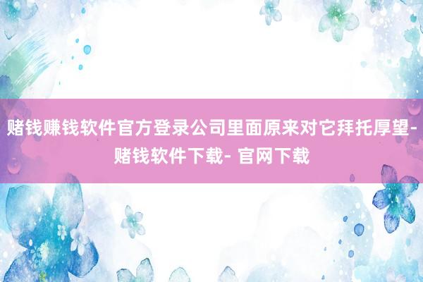 赌钱赚钱软件官方登录公司里面原来对它拜托厚望-赌钱软件下载- 官网下载
