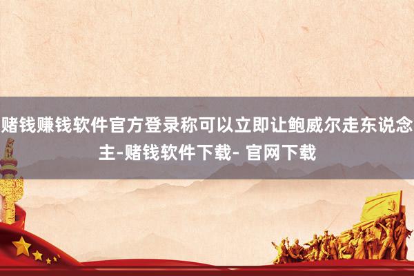赌钱赚钱软件官方登录称可以立即让鲍威尔走东说念主-赌钱软件下载- 官网下载