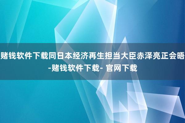 赌钱软件下载同日本经济再生担当大臣赤泽亮正会晤-赌钱软件下载- 官网下载