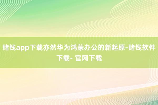 赌钱app下载亦然华为鸿蒙办公的新起原-赌钱软件下载- 官网下载