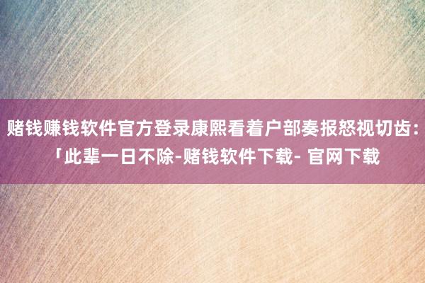 赌钱赚钱软件官方登录康熙看着户部奏报怒视切齿：「此辈一日不除-赌钱软件下载- 官网下载