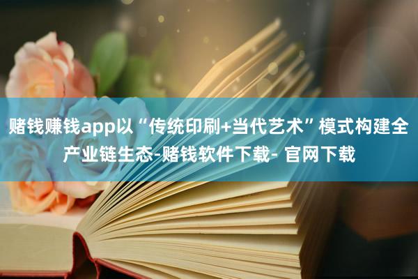 赌钱赚钱app以“传统印刷+当代艺术”模式构建全产业链生态-赌钱软件下载- 官网下载