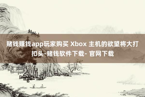 赌钱赚钱app玩家购买 Xbox 主机的欲望将大打扣头-赌钱软件下载- 官网下载
