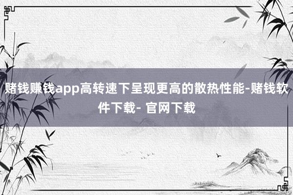 赌钱赚钱app高转速下呈现更高的散热性能-赌钱软件下载- 官网下载