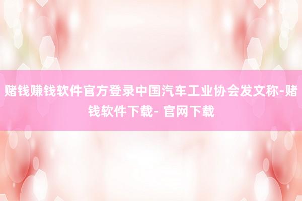 赌钱赚钱软件官方登录中国汽车工业协会发文称-赌钱软件下载- 官网下载