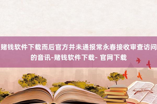 赌钱软件下载而后官方并未通报常永春接收审查访问的音讯-赌钱软件下载- 官网下载