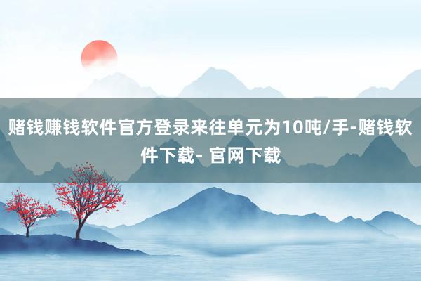 赌钱赚钱软件官方登录来往单元为10吨/手-赌钱软件下载- 官网下载