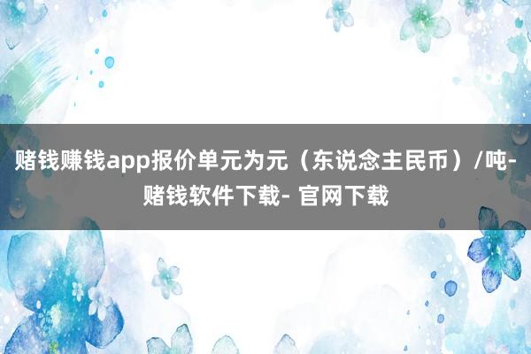赌钱赚钱app报价单元为元（东说念主民币）/吨-赌钱软件下载- 官网下载