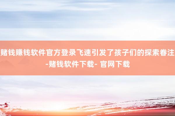 赌钱赚钱软件官方登录飞速引发了孩子们的探索眷注-赌钱软件下载- 官网下载