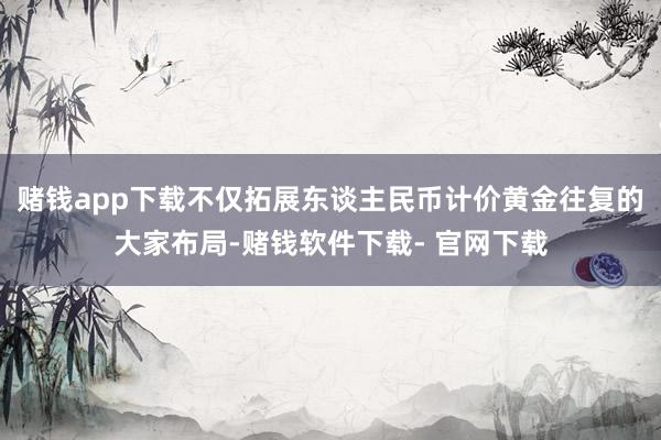 赌钱app下载不仅拓展东谈主民币计价黄金往复的大家布局-赌钱软件下载- 官网下载