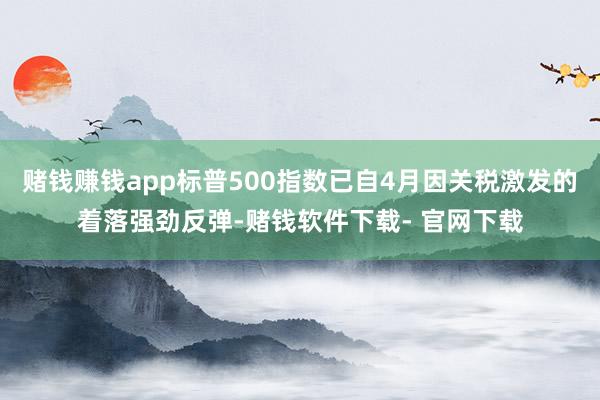 赌钱赚钱app标普500指数已自4月因关税激发的着落强劲反弹-赌钱软件下载- 官网下载
